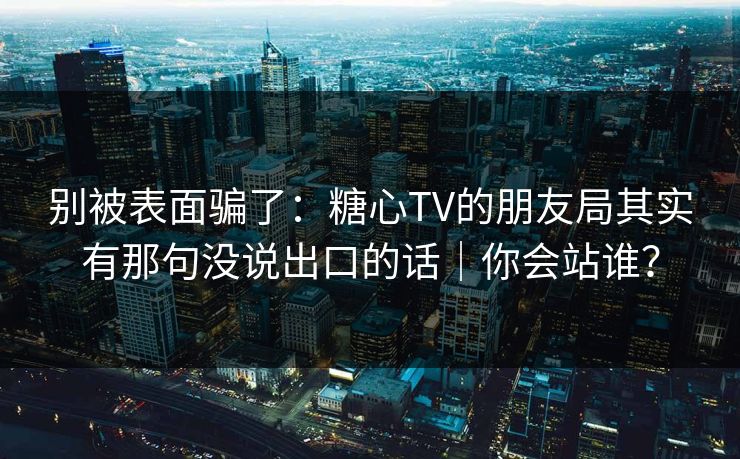 别被表面骗了：糖心TV的朋友局其实有那句没说出口的话｜你会站谁？