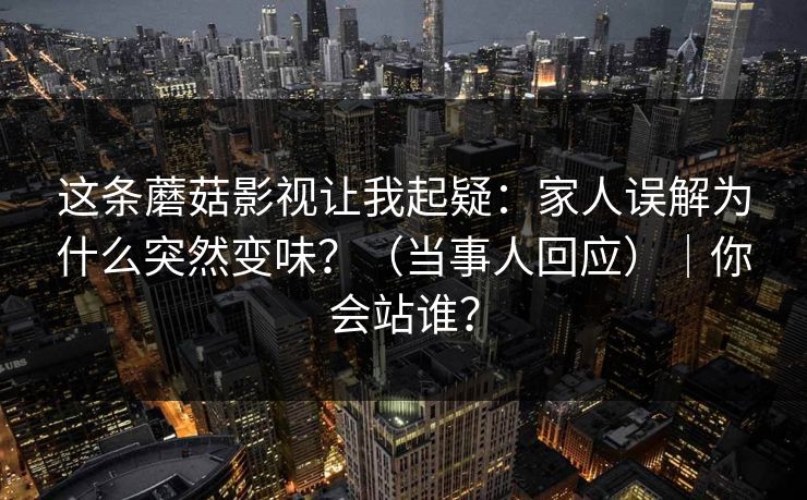 这条蘑菇影视让我起疑：家人误解为什么突然变味？（当事人回应）｜你会站谁？
