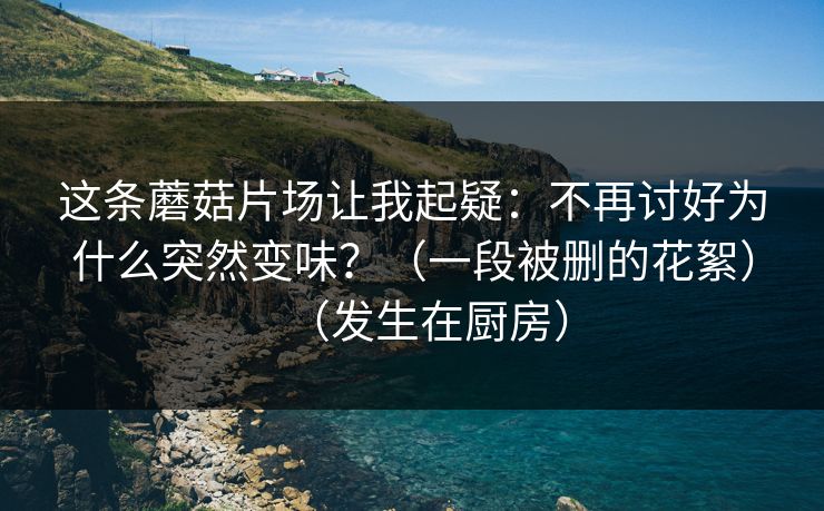 这条蘑菇片场让我起疑：不再讨好为什么突然变味？（一段被删的花絮）（发生在厨房）