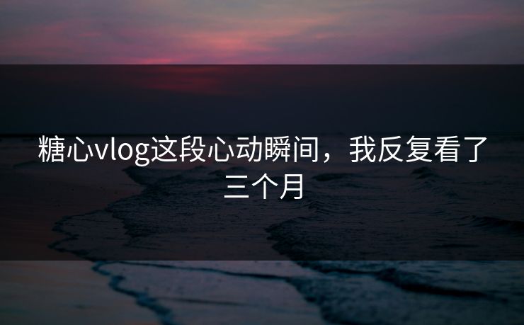 糖心vlog这段心动瞬间，我反复看了三个月