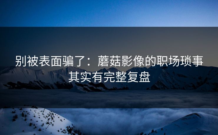 别被表面骗了：蘑菇影像的职场琐事其实有完整复盘