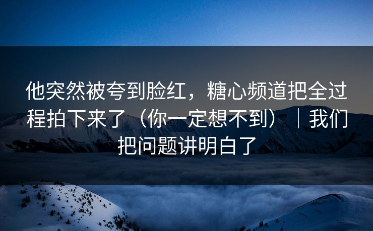 他突然被夸到脸红，糖心频道把全过程拍下来了（你一定想不到）｜我们把问题讲明白了