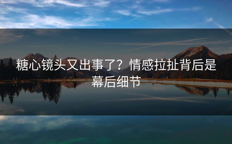 糖心镜头又出事了？情感拉扯背后是幕后细节