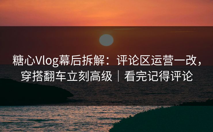 糖心Vlog幕后拆解：评论区运营一改，穿搭翻车立刻高级｜看完记得评论