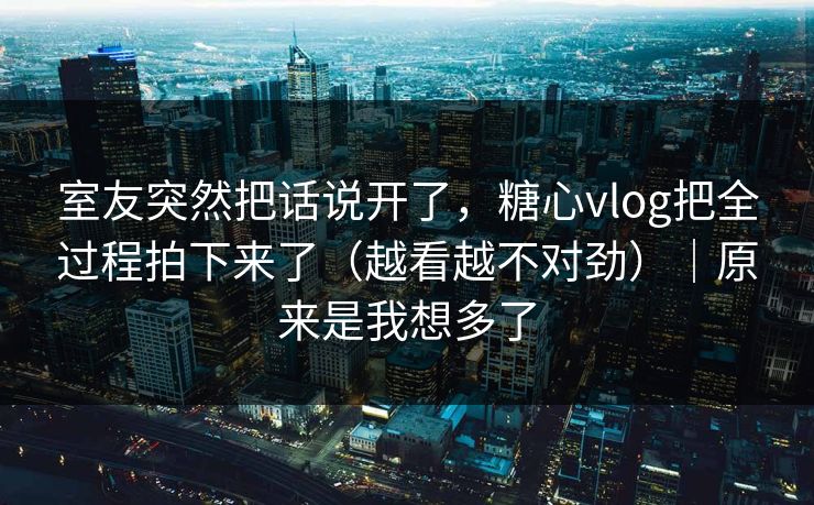 室友突然把话说开了，糖心vlog把全过程拍下来了（越看越不对劲）｜原来是我想多了