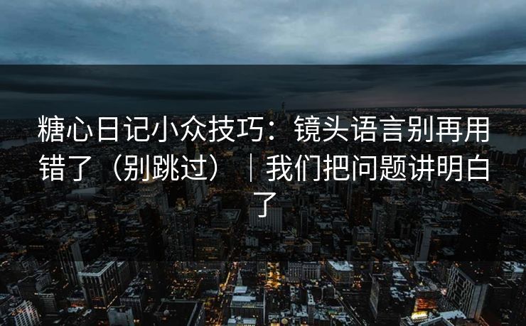 糖心日记小众技巧：镜头语言别再用错了（别跳过）｜我们把问题讲明白了
