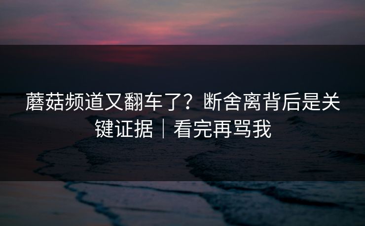 蘑菇频道又翻车了？断舍离背后是关键证据｜看完再骂我