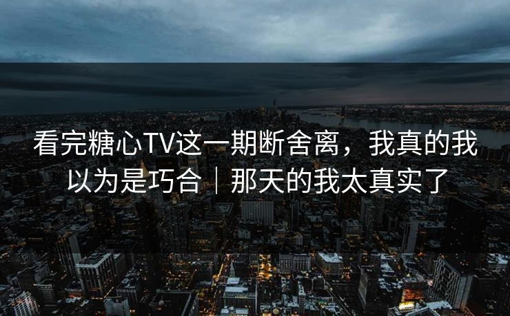 看完糖心TV这一期断舍离，我真的我以为是巧合｜那天的我太真实了