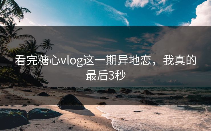 看完糖心vlog这一期异地恋，我真的最后3秒