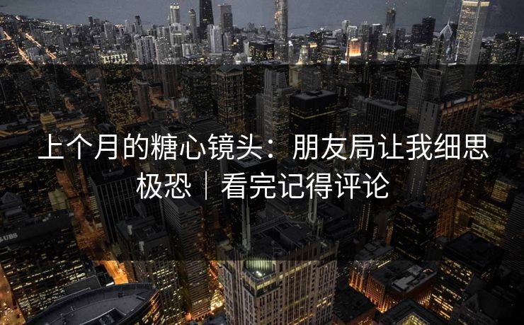 上个月的糖心镜头：朋友局让我细思极恐｜看完记得评论