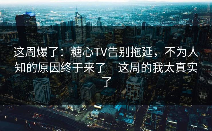 这周爆了：糖心TV告别拖延，不为人知的原因终于来了｜这周的我太真实了
