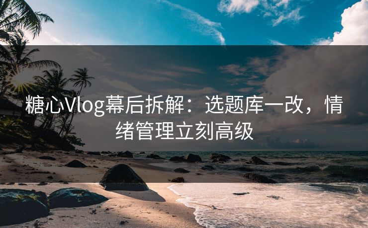 糖心Vlog幕后拆解：选题库一改，情绪管理立刻高级