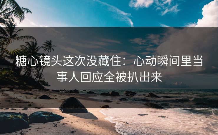糖心镜头这次没藏住：心动瞬间里当事人回应全被扒出来