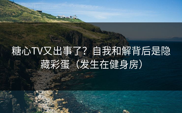 糖心TV又出事了？自我和解背后是隐藏彩蛋（发生在健身房）