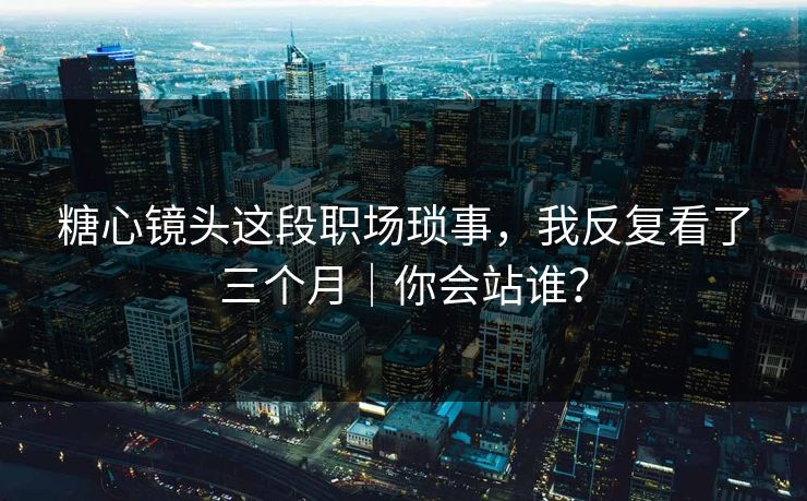 糖心镜头这段职场琐事，我反复看了三个月｜你会站谁？