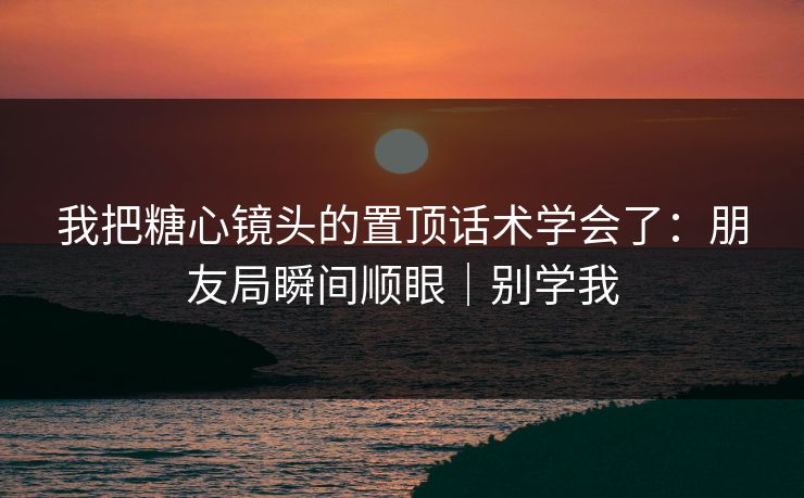 我把糖心镜头的置顶话术学会了：朋友局瞬间顺眼｜别学我