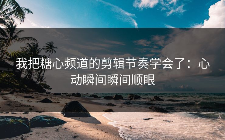 我把糖心频道的剪辑节奏学会了：心动瞬间瞬间顺眼