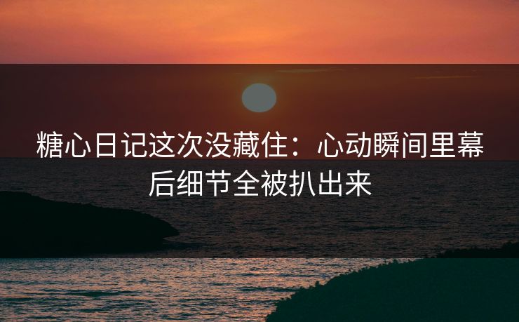 糖心日记这次没藏住：心动瞬间里幕后细节全被扒出来