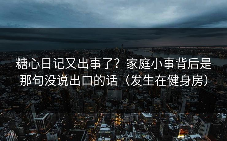 糖心日记又出事了？家庭小事背后是那句没说出口的话（发生在健身房）
