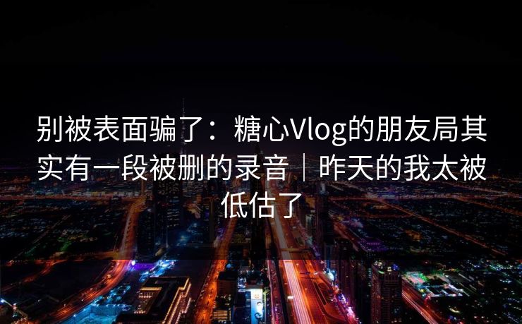 别被表面骗了：糖心Vlog的朋友局其实有一段被删的录音｜昨天的我太被低估了