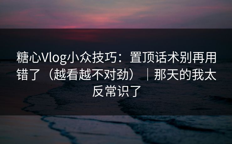 糖心Vlog小众技巧：置顶话术别再用错了（越看越不对劲）｜那天的我太反常识了