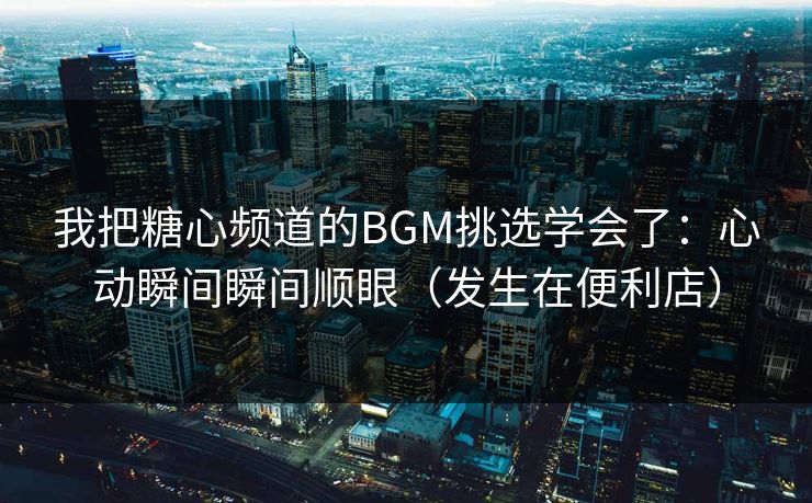 我把糖心频道的BGM挑选学会了：心动瞬间瞬间顺眼（发生在便利店）