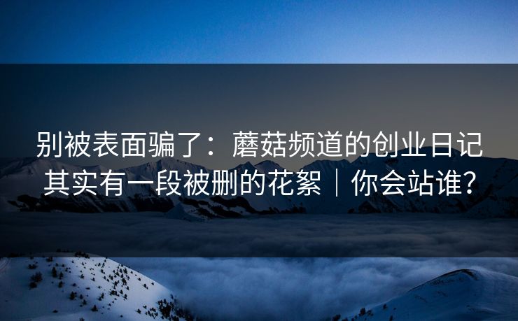 别被表面骗了：蘑菇频道的创业日记其实有一段被删的花絮｜你会站谁？