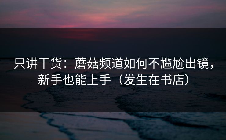 只讲干货：蘑菇频道如何不尴尬出镜，新手也能上手（发生在书店）
