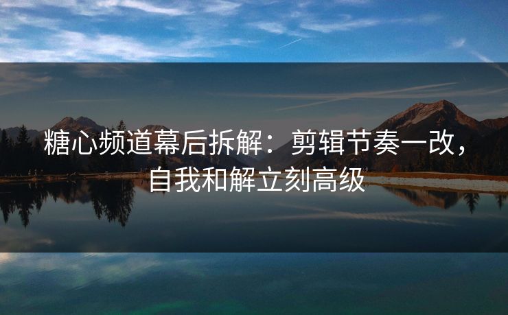 糖心频道幕后拆解：剪辑节奏一改，自我和解立刻高级