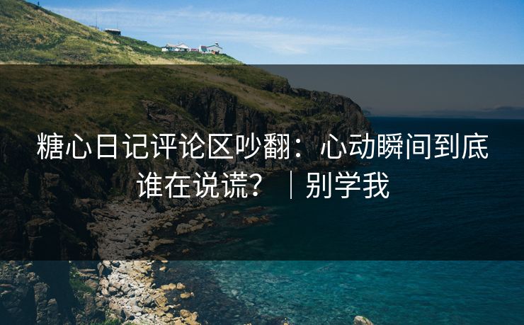 糖心日记评论区吵翻：心动瞬间到底谁在说谎？｜别学我