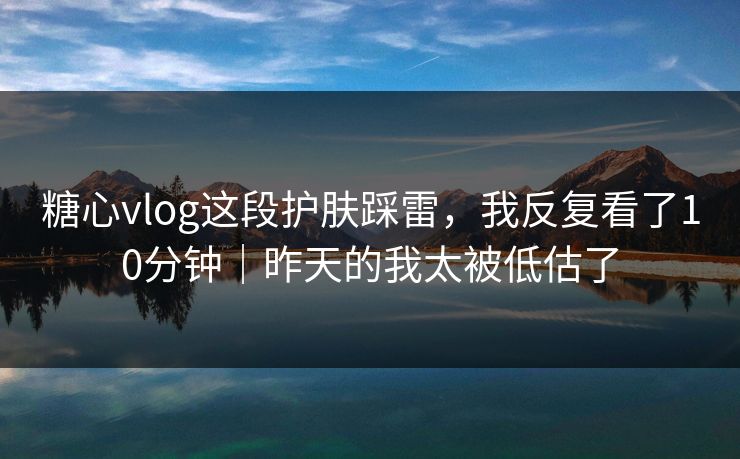 糖心vlog这段护肤踩雷，我反复看了10分钟｜昨天的我太被低估了
