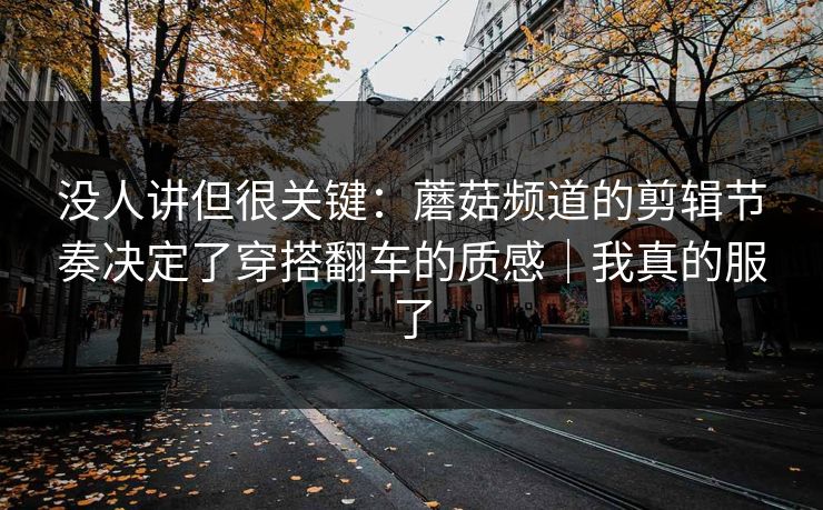 没人讲但很关键：蘑菇频道的剪辑节奏决定了穿搭翻车的质感｜我真的服了