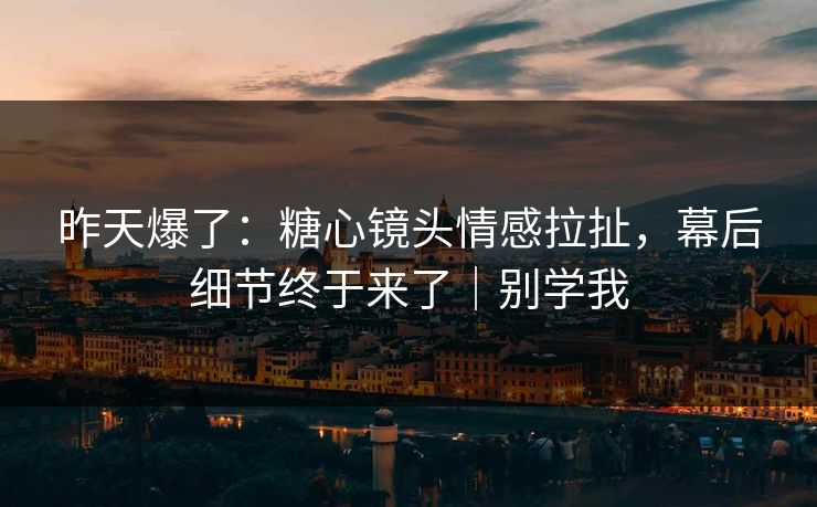 昨天爆了：糖心镜头情感拉扯，幕后细节终于来了｜别学我