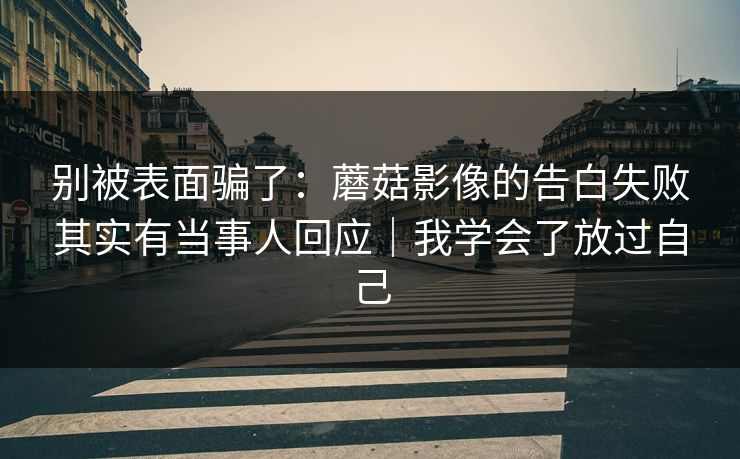 别被表面骗了：蘑菇影像的告白失败其实有当事人回应｜我学会了放过自己
