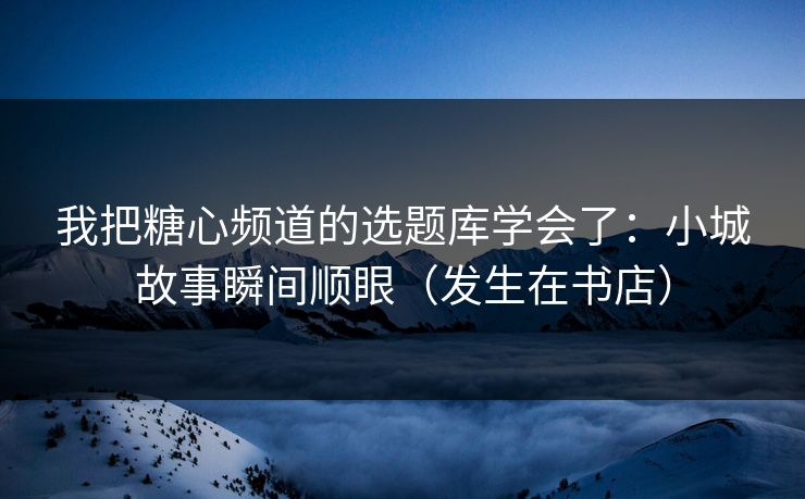 我把糖心频道的选题库学会了：小城故事瞬间顺眼（发生在书店）