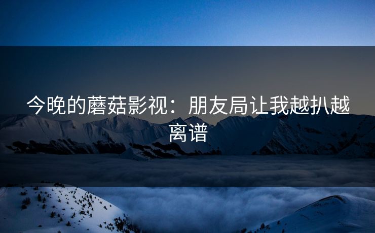 今晚的蘑菇影视：朋友局让我越扒越离谱