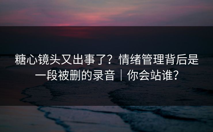 糖心镜头又出事了？情绪管理背后是一段被删的录音｜你会站谁？