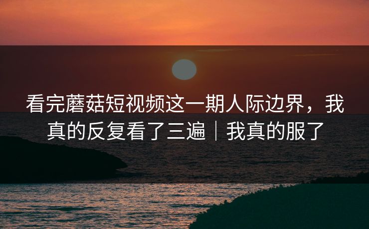 看完蘑菇短视频这一期人际边界，我真的反复看了三遍｜我真的服了