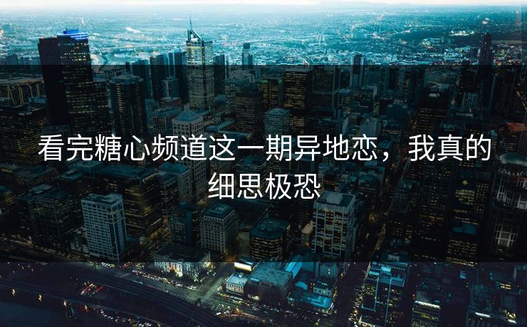 看完糖心频道这一期异地恋，我真的细思极恐
