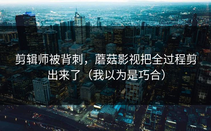 剪辑师被背刺，蘑菇影视把全过程剪出来了（我以为是巧合）