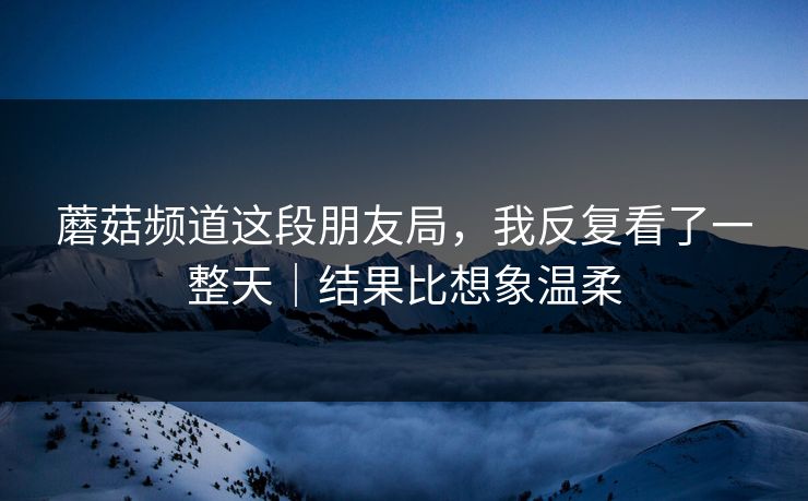 蘑菇频道这段朋友局，我反复看了一整天｜结果比想象温柔