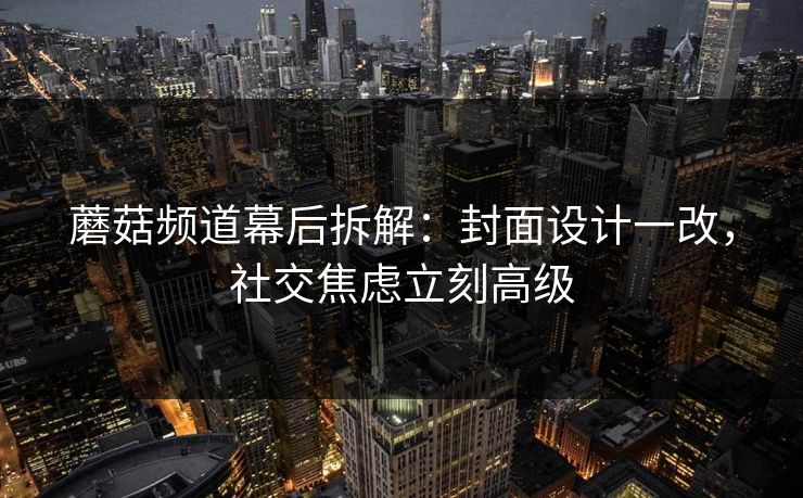 蘑菇频道幕后拆解：封面设计一改，社交焦虑立刻高级