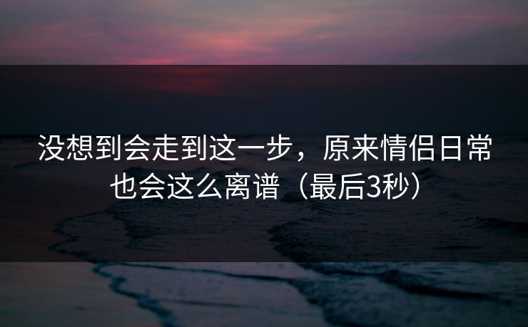 没想到会走到这一步，原来情侣日常也会这么离谱（最后3秒）