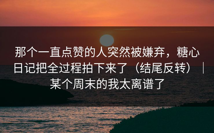 那个一直点赞的人突然被嫌弃，糖心日记把全过程拍下来了（结尾反转）｜某个周末的我太离谱了