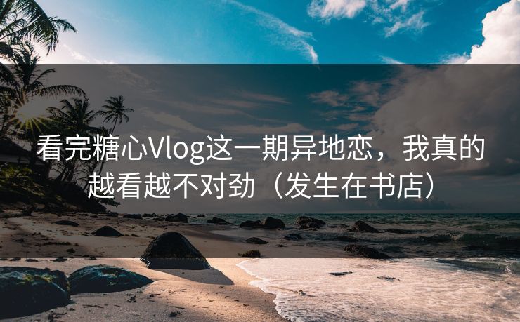 看完糖心Vlog这一期异地恋，我真的越看越不对劲（发生在书店）