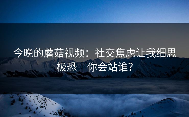 今晚的蘑菇视频：社交焦虑让我细思极恐｜你会站谁？