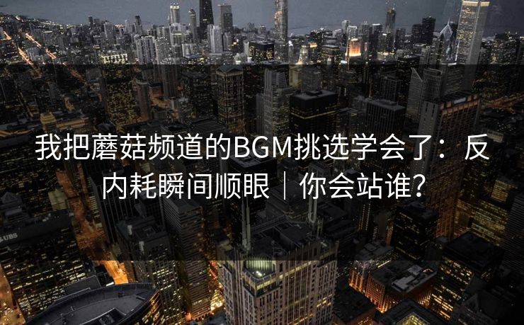 我把蘑菇频道的BGM挑选学会了：反内耗瞬间顺眼｜你会站谁？