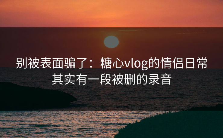 别被表面骗了：糖心vlog的情侣日常其实有一段被删的录音
