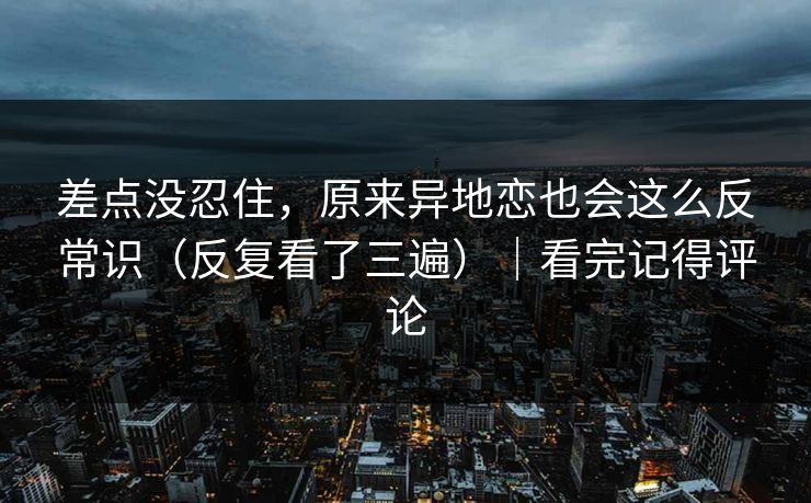 差点没忍住，原来异地恋也会这么反常识（反复看了三遍）｜看完记得评论