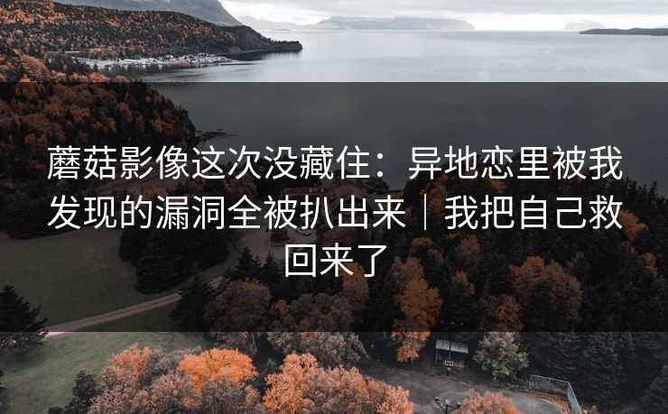 蘑菇影像这次没藏住：异地恋里被我发现的漏洞全被扒出来｜我把自己救回来了